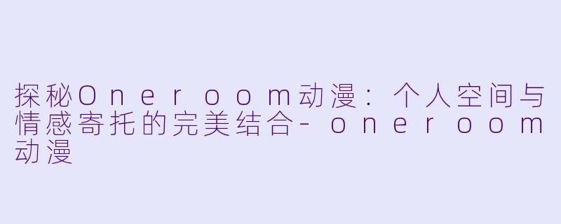 探秘Oneroom动漫:个人空间与情感寄托的完美结合