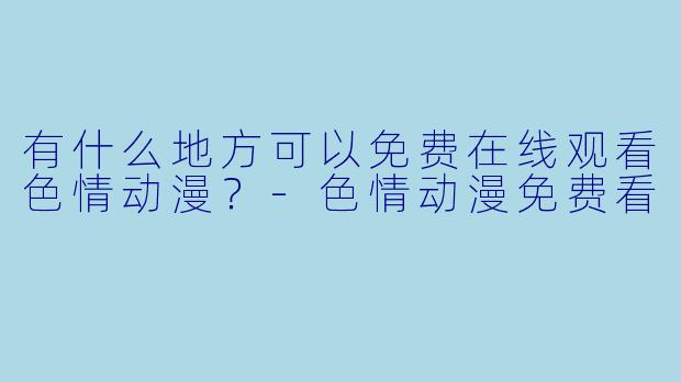 有什么地方可以免费在线观看色情动漫？-色情动漫免费看