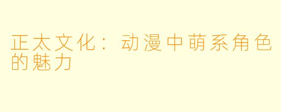 正太文化：动漫中萌系角色的魅力