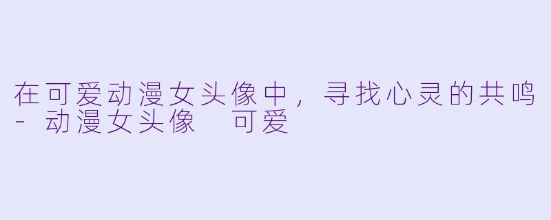 在可爱动漫女头像中,寻找心灵的共鸣