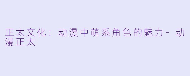 正太文化：动漫中萌系角色的魅力-动漫正太