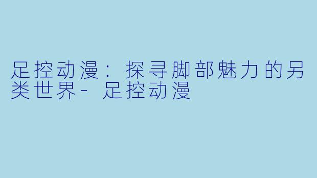 足控动漫：探寻脚部魅力的另类世界-足控动漫