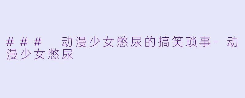 ### 动漫少女憋尿的搞笑琐事-动漫少女憋尿