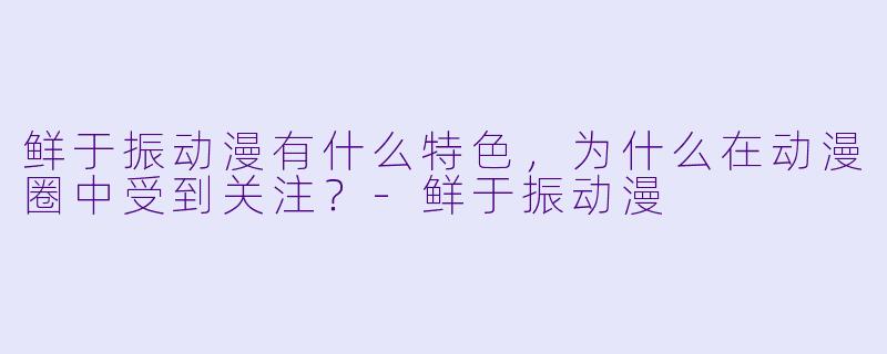 鲜于振动漫有什么特色,为什么在动漫圈中受到关注?