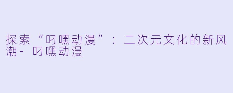 探索“叼嘿动漫”：二次元文化的新风潮-叼嘿动漫