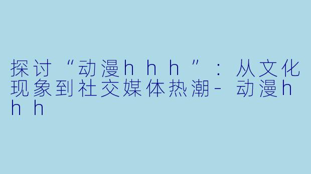 探讨“动漫hhh”：从文化现象到社交媒体热潮-动漫hhh