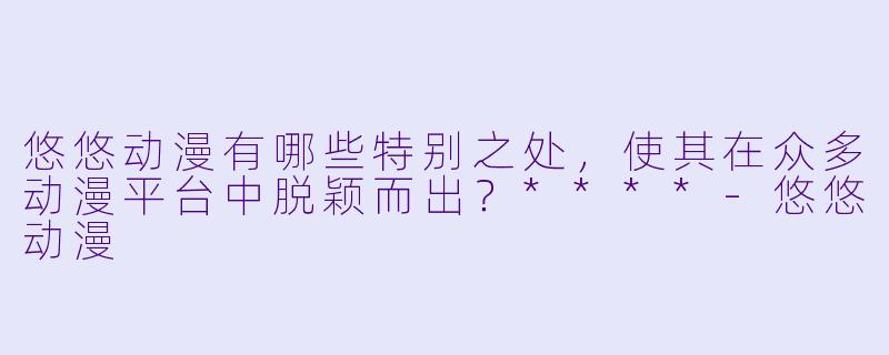 悠悠动漫有哪些特别之处,使其在众多动漫平台中脱颖而出?****