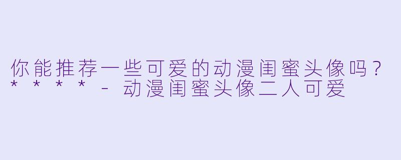 你能推荐一些可爱的动漫闺蜜头像吗?****