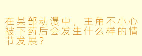 在某部动漫中,主角不小心被下药后会发生什么样的情节发展?