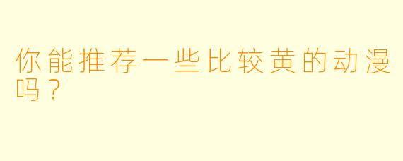 你能推荐一些比较黄的动漫吗？