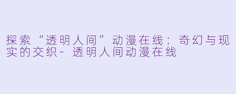 探索“透明人间”动漫在线：奇幻与现实的交织-透明人间动漫在线