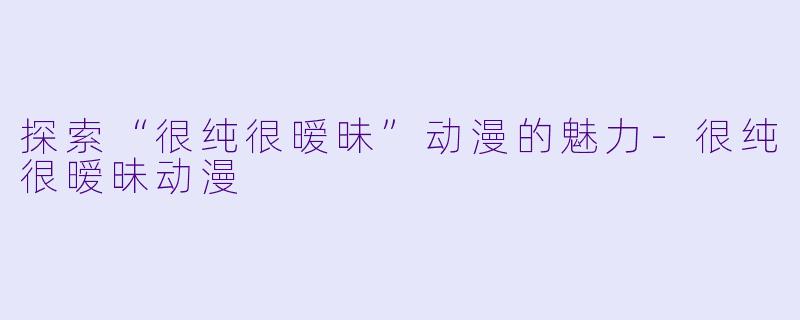 探索“很纯很暧昧”动漫的魅力-很纯很暧昧动漫