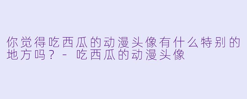 你觉得吃西瓜的动漫头像有什么特别的地方吗?