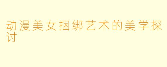 动漫美女捆绑艺术的美学探讨