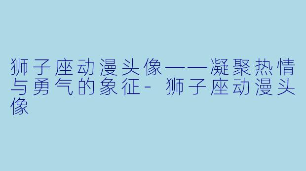 狮子座动漫头像——凝聚热情与勇气的象征-狮子座动漫头像