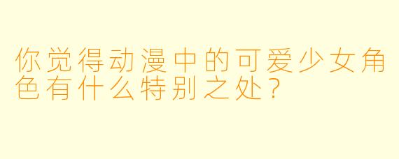 你觉得动漫中的可爱少女角色有什么特别之处？