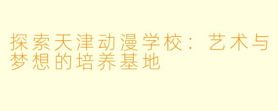 探索天津动漫学校：艺术与梦想的培养基地