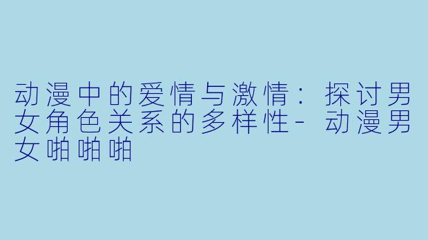 动漫中的爱情与激情：探讨男女角色关系的多样性-动漫男女啪啪啪