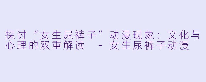 探讨“女生尿裤子”动漫现象：文化与心理的双重解读 -女生尿裤子动漫