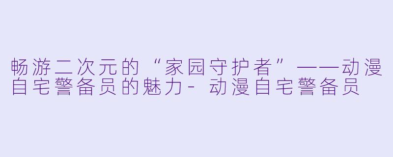 畅游二次元的“家园守护者”——动漫自宅警备员的魅力-动漫自宅警备员
