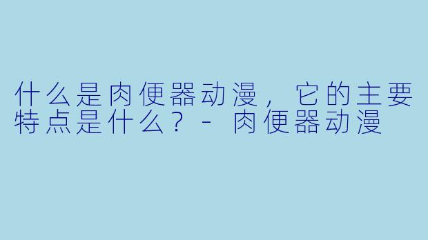 什么是肉便器动漫,它的主要特点是什么?