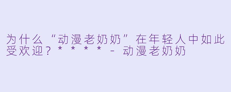 为什么“动漫老奶奶”在年轻人中如此受欢迎?****
