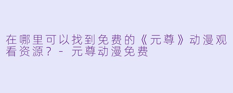 在哪里可以找到免费的《元尊》动漫观看资源？-元尊动漫免费