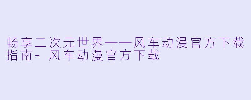 畅享二次元世界——风车动漫官方下载指南-风车动漫官方下载