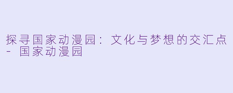 探寻国家动漫园：文化与梦想的交汇点-国家动漫园