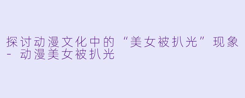 探讨动漫文化中的“美女被扒光”现象-动漫美女被扒光