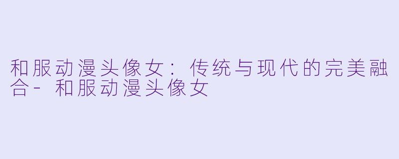 和服动漫头像女：传统与现代的完美融合-和服动漫头像女