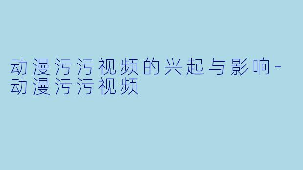 动漫污污视频的兴起与影响