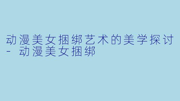 动漫美女捆绑艺术的美学探讨