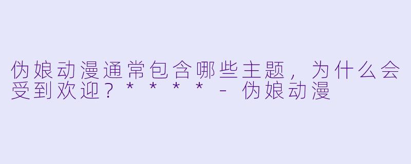 伪娘动漫通常包含哪些主题，为什么会受到欢迎？****-伪娘动漫