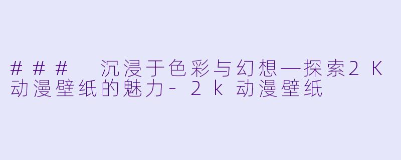 ### 沉浸于色彩与幻想—探索2K动漫壁纸的魅力-2k动漫壁纸