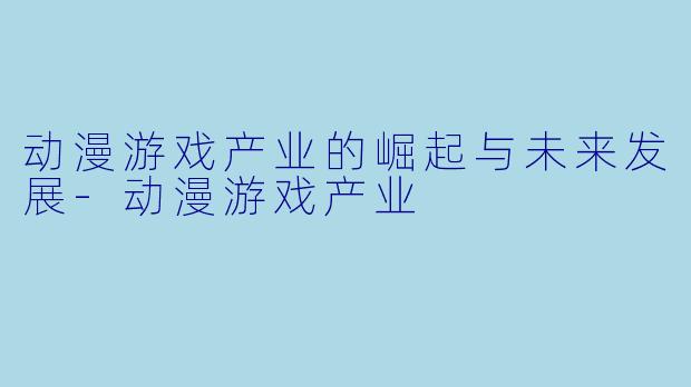 动漫游戏产业的崛起与未来发展