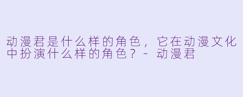 动漫君是什么样的角色，它在动漫文化中扮演什么样的角色？-动漫君