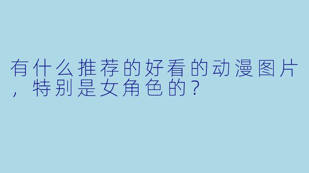 有什么推荐的好看的动漫图片，特别是女角色的？