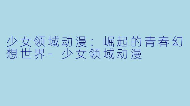 少女领域动漫：崛起的青春幻想世界-少女领域动漫