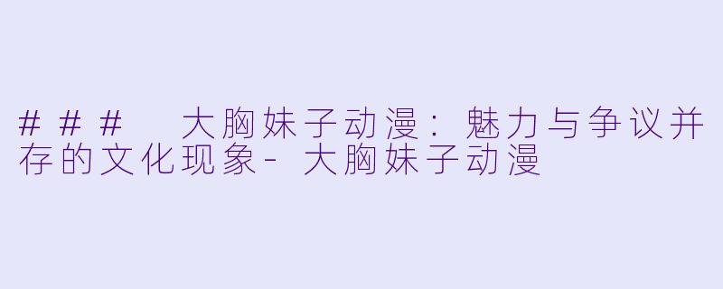 ### 大胸妹子动漫：魅力与争议并存的文化现象-大胸妹子动漫