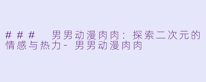 ### 男男动漫肉肉：探索二次元的情感与热力-男男动漫肉肉