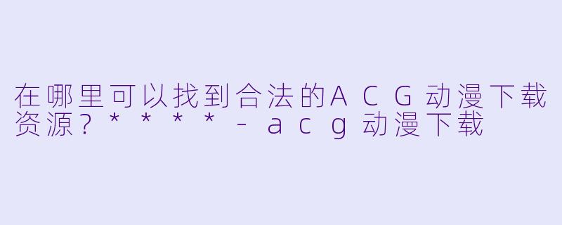 在哪里可以找到合法的ACG动漫下载资源?****