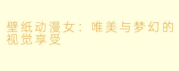 壁纸动漫女：唯美与梦幻的视觉享受