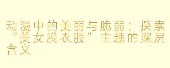 动漫中的美丽与脆弱:探索“美女脱衣服”主题的深层含义