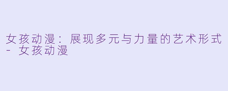 女孩动漫：展现多元与力量的艺术形式-女孩动漫