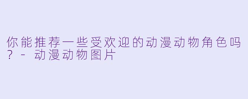 你能推荐一些受欢迎的动漫动物角色吗?