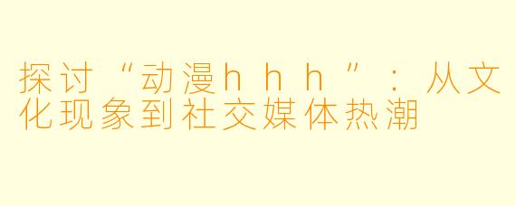 探讨“动漫hhh”:从文化现象到社交媒体热潮
