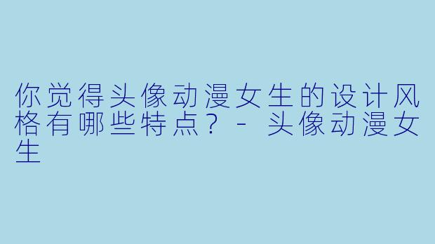 你觉得头像动漫女生的设计风格有哪些特点？-头像动漫女生