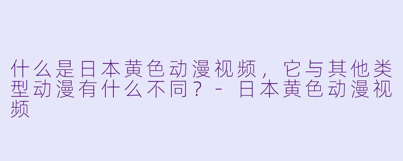 什么是日本黄色动漫视频,它与其他类型动漫有什么不同?