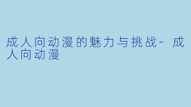 成人向动漫的魅力与挑战-成人向动漫